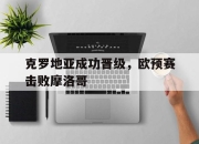 乐鱼官网介绍-克罗地亚成功晋级，欧预赛击败摩洛哥