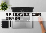 乐鱼官网介绍-克罗地亚成功晋级，欧预赛击败摩洛哥