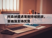 乐鱼体育地址-阿森纳遭遇莱斯特城挑战，需确保主场优势的简单介绍