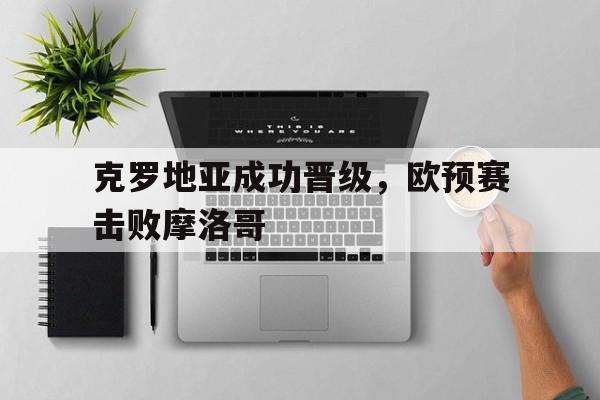 克罗地亚成功晋级，欧预赛击败摩洛哥