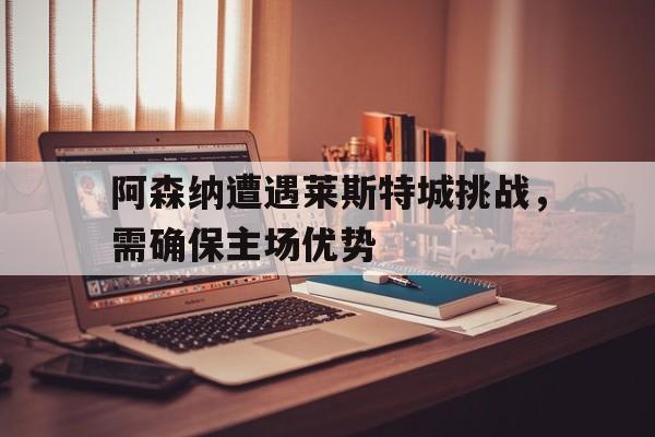 阿森纳遭遇莱斯特城挑战，需确保主场优势的简单介绍